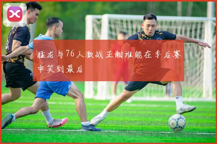 猛龙与76人激战正酣谁能在季后赛中笑到最后