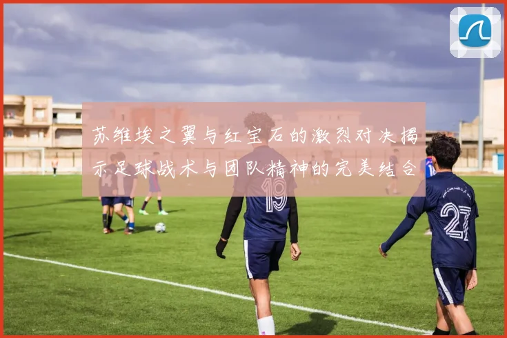 苏维埃之翼与红宝石的激烈对决揭示足球战术与团队精神的完美结合