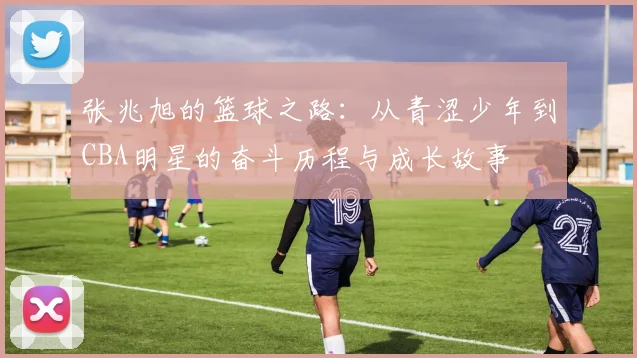 张兆旭的篮球之路：从青涩少年到CBA明星的奋斗历程与成长故事
