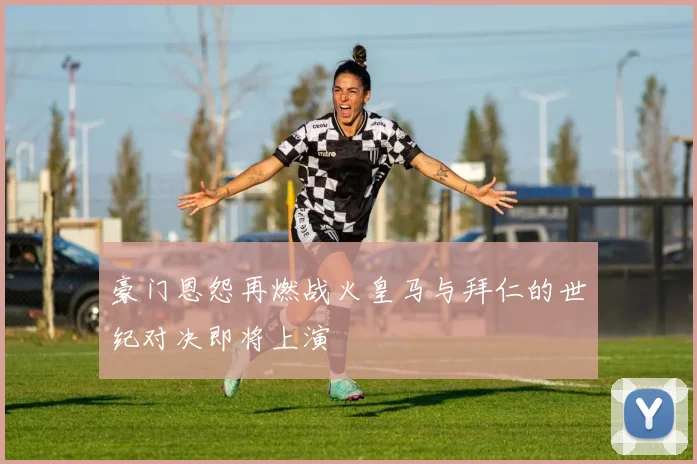 豪门恩怨再燃战火皇马与拜仁的世纪对决即将上演