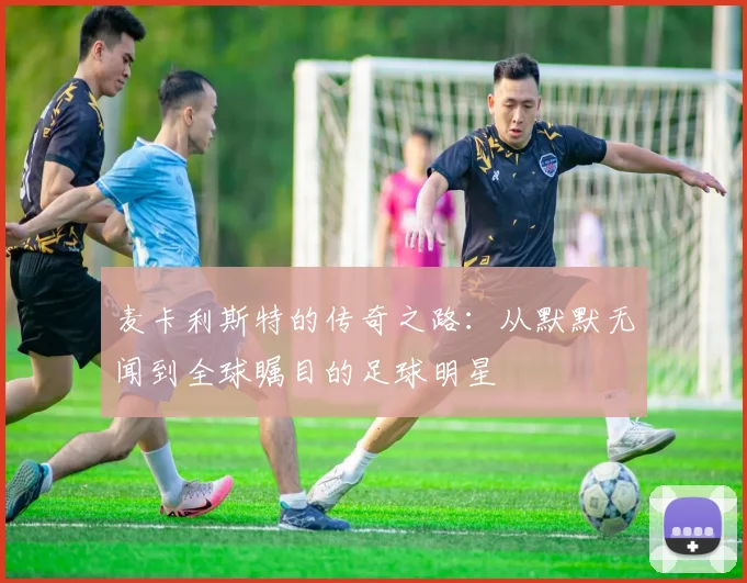 麦卡利斯特的传奇之路：从默默无闻到全球瞩目的足球明星