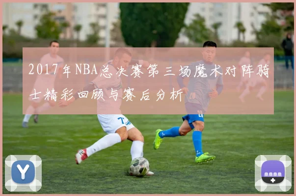 2017年NBA总决赛第三场魔术对阵骑士精彩回顾与赛后分析