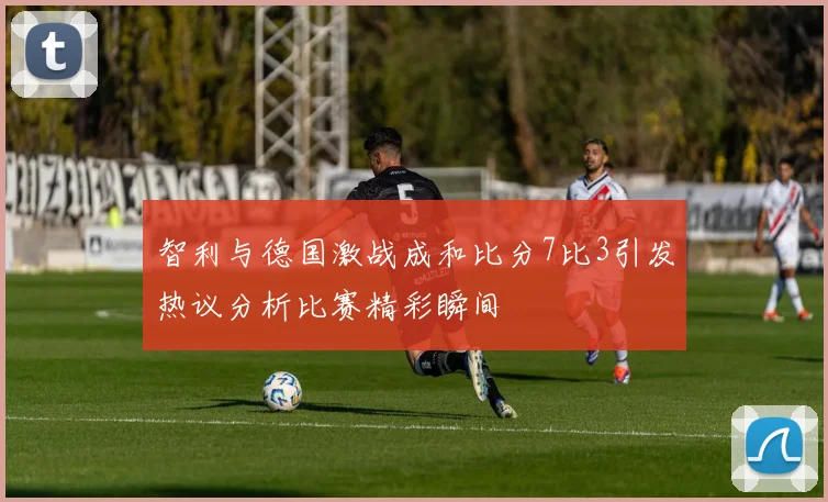 智利与德国激战成和比分7比3引发热议分析比赛精彩瞬间