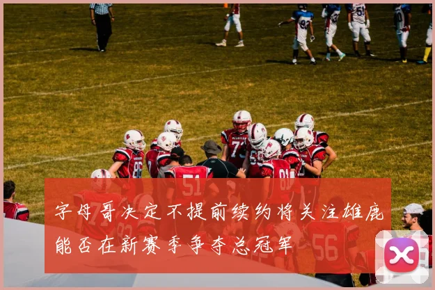 字母哥决定不提前续约将关注雄鹿能否在新赛季争夺总冠军