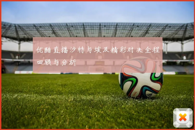 优酷直播沙特与埃及精彩对决全程回顾与分析