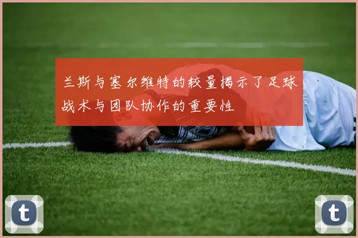 兰斯与塞尔维特的较量揭示了足球战术与团队协作的重要性