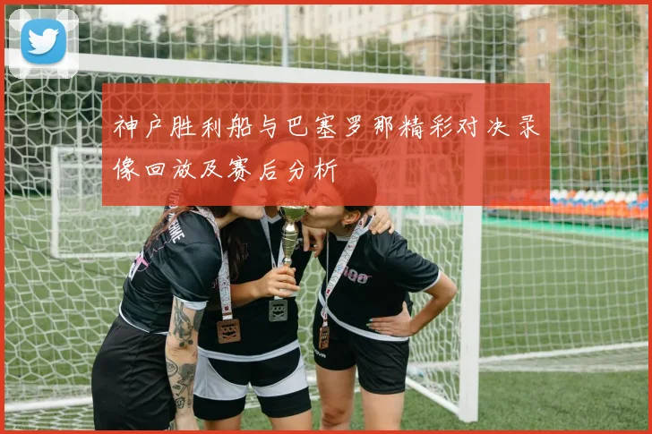 神户胜利船与巴塞罗那精彩对决录像回放及赛后分析