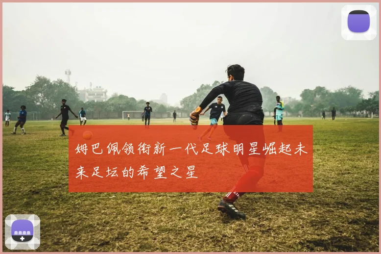 姆巴佩领衔新一代足球明星崛起未来足坛的希望之星
