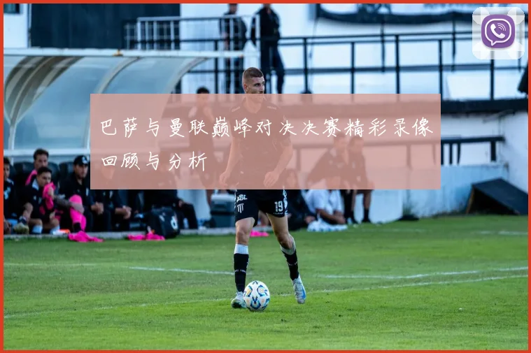 巴萨与曼联巅峰对决决赛精彩录像回顾与分析