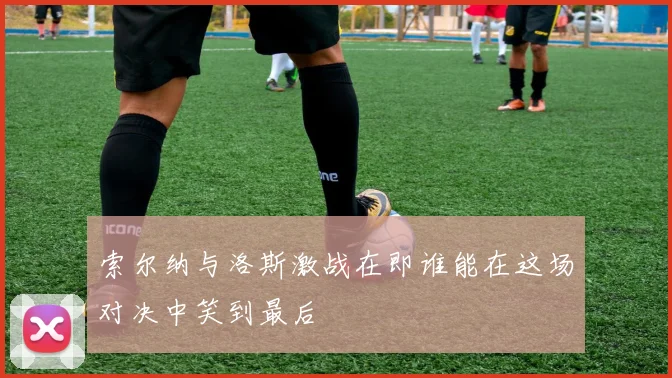 索尔纳与洛斯激战在即谁能在这场对决中笑到最后
