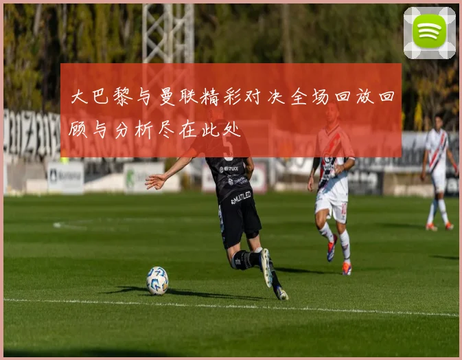 大巴黎与曼联精彩对决全场回放回顾与分析尽在此处