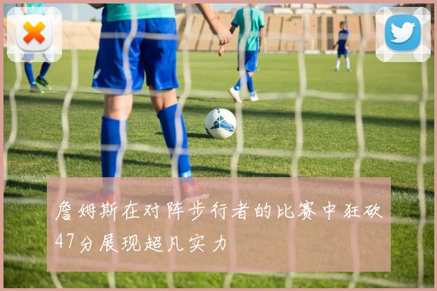 詹姆斯在对阵步行者的比赛中狂砍47分展现超凡实力