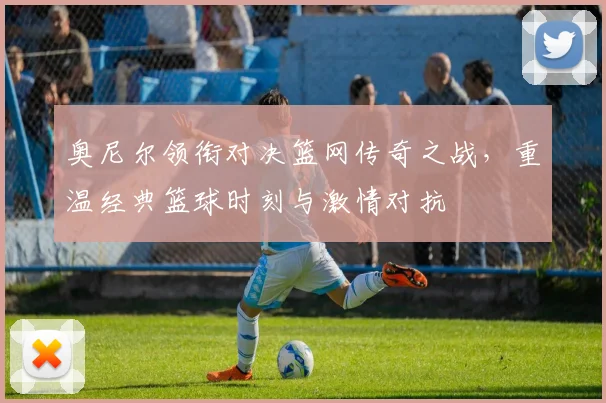奥尼尔领衔对决篮网传奇之战，重温经典篮球时刻与激情对抗