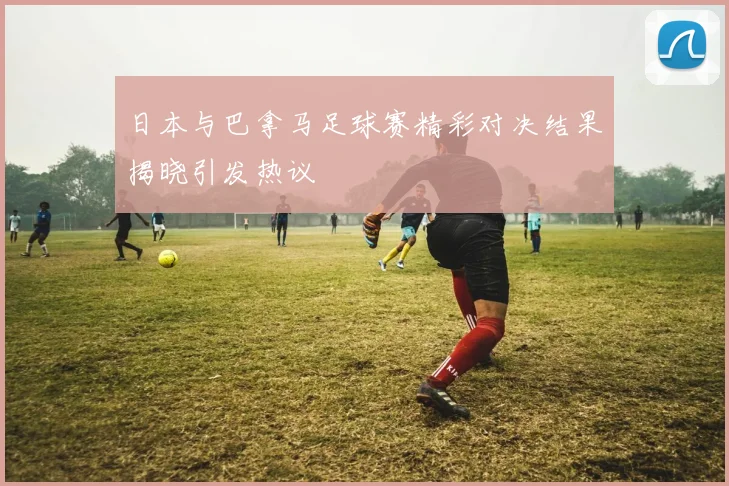 日本与巴拿马足球赛精彩对决结果揭晓引发热议