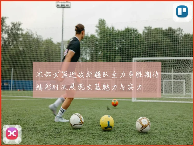 沈部女篮迎战新疆队全力争胜期待精彩对决展现女篮魅力与实力