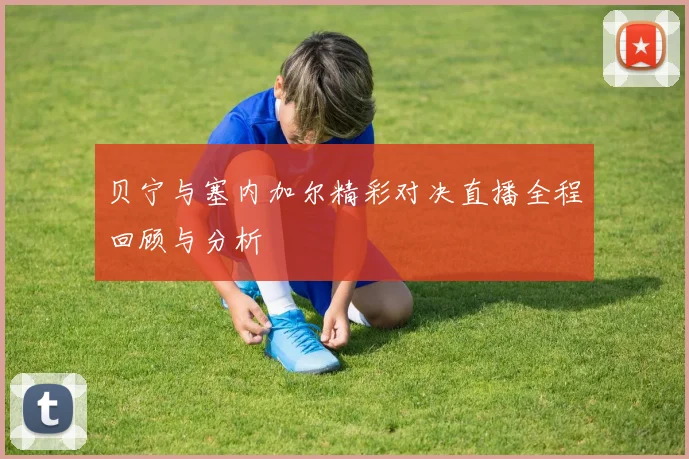 贝宁与塞内加尔精彩对决直播全程回顾与分析